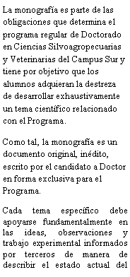 Cuadro de texto: La monografa es parte de las obligaciones que determina el programa regular de Doctorado en Ciencias Silvoagropecuarias y Veterinarias del Campus Sur y tiene por objetivo que los alumnos adquieran la destreza de desarrollar exhaustivamente un tema cientfico relacionado con el Programa.Como tal, la monografa es un documento original, indito, escrito por el candidato a Doctor en forma exclusiva para el Programa.Cada tema especfico debe apoyarse fundamentalmente en las ideas, observaciones y trabajo experimental informados por terceros de manera de describir el estado actual del 