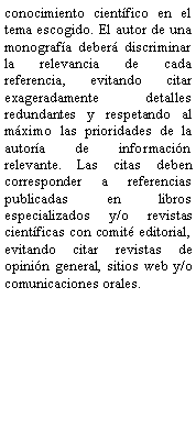 Cuadro de texto: conocimiento cientfico en el tema escogido. El autor de una monografa deber discriminar la relevancia de cada referencia, evitando citar exageradamente detalles redundantes y respetando al mximo las prioridades de la autora de informacin relevante. Las citas deben corresponder a referencias publicadas en libros especializados y/o revistas cientficas con comit editorial, evitando citar revistas de opinin general, sitios web y/o comunicaciones orales.