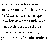 Cuadro de texto: integrar las actividades acadmicas de la Universidad de Chile en los temas que relacionan a estas unidades, dentro de un contexto de desarrollo sustentable y de proteccin del medio ambiente, 